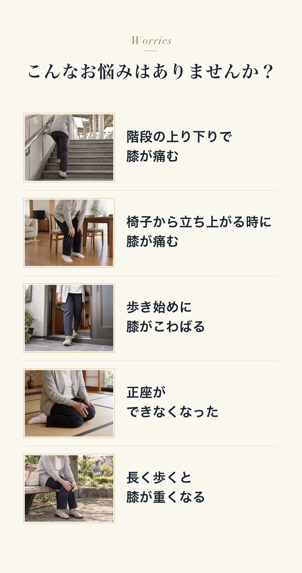 こんなお悩みはありませんか？階段の上り下りで膝が痛む／椅子から立ち上がる時に膝が痛む／歩き始めに膝がこわばる／正座ができなくなった／長く歩くと膝が重くなる